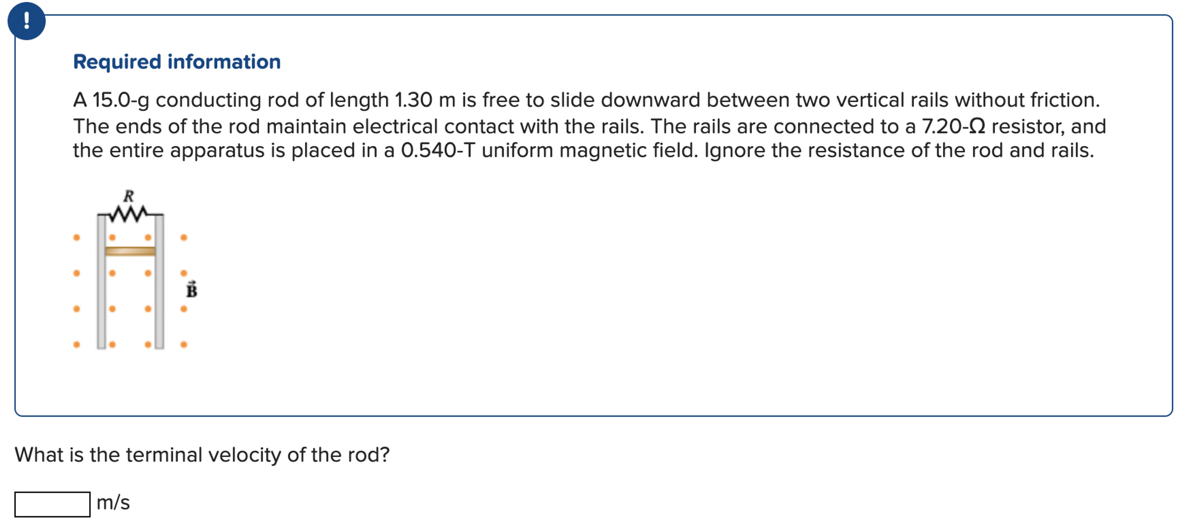 A 15.0-g conducting rod of length 1.30 m is free to slide downward between two vertical rails without friction. The ends of the rod maintain electrical contact with the rails. The rails are connected to a 7.20−Ω resistor, and the entire apparatus is placed in a 0.540−T uniform magnetic field. Ignore the resistance of the rod and rails. What is the terminal velocity of the rod? m/s