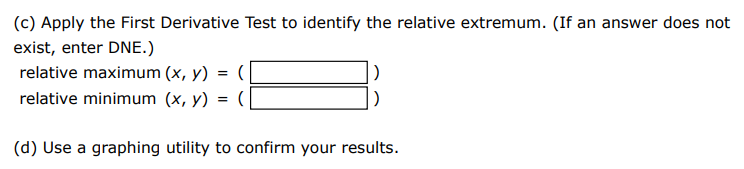 Consider the following function. f(x) = x2 x2−9 (a) Find the critical numbers of f. (Enter your answers as a comma-separated list.) x = (b) Find the open intervals on which the function is increasing or decreasing. (Select all that apply. ) Increasing: (−∞, −3) (−3, 0) (0, 3) (3, ∞) none of these Decreasing: (−∞, −3) (−3, 0) (0, 3) (3, ∞) none of these (c) Apply the First Derivative Test to identify the relative extremum. (If an answer does not exist, enter DNE.) relative maximum (x, y) = (  ) relative minimum (x, y) = (  ) (d) Use a graphing utility to confirm your results. 