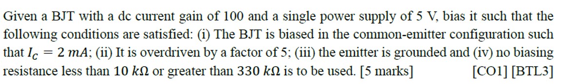 Given a BJT with a dc current gain of 100 and a single power supply of 5 V, bias it such that the following conditions are satisfied: (i) The BJT is biased in the common-emitter configuration such that IC = 2 mA; (ii) It is overdriven by a factor of 5 ; (iii) the emitter is grounded and (iv) no biasing resistance less than 10 kΩ or greater than 330 kΩ is to be used. [5 marks] [CO1][BTL3]