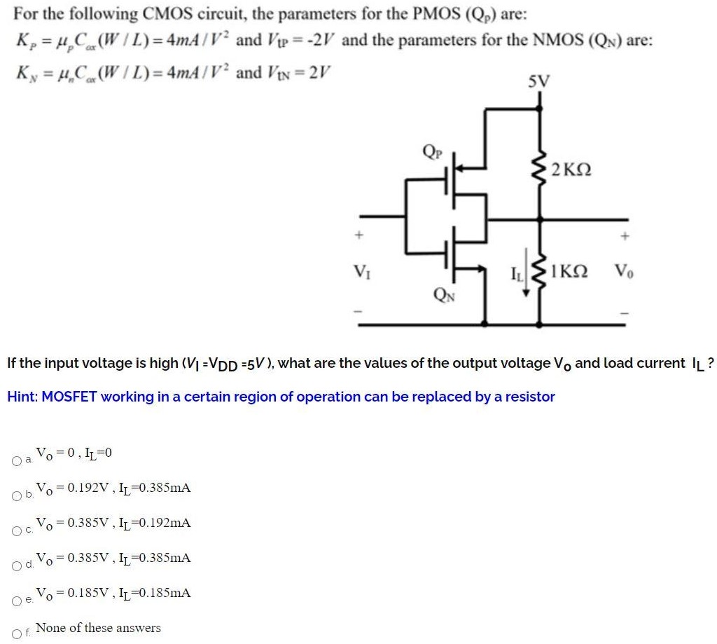 For the following CMOS circuit, the parameters for the PMOS(Qp) are: KP = μpCox(W/L) = 4 mA/V2 and VtP = −2 V and the parameters for the NMOS (QN) are: KN = μnCox(W/L) = 4 mA/V2 and VtN = 2 V If the input voltage is high (VI = VDD = 5 V), what are the values of the output voltage V0 and load current IL ? Hint: MOSFET working in a certain region of operation can be replaced by a resistor a. VO = 0, IL = 0 b. VO = 0.192 V, IL = 0.385 mA c. VO = 0.385 V, IL = 0.192 mA d. VO = 0.385 V, IL = 0.385 mA e. VO = 0.185 V, IL = 0.185 mA f. None of these answers