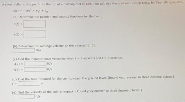 A silver dollar is dropped from the top of a building that is 1393 feet tall. Use the position function below for free-falling objects. s(t) = −16t2 + v0t + s0 (a) Determine the position and velocity functions for the coin. s(t) = v(t) = (b) Determine the average velocity on the interval [2, 3]. ft/s (c) Find the instantaneous velocities when t = 2 seconds and t = 3 seconds. v(2) = ft/s v(3) = ft/s (d) Find the time required for the coin to reach the ground level. (Round your answer to three decimal places. ) t = s (e) Find the velocity of the coin at impact. (Round your answer to three decimal places.) ft/s