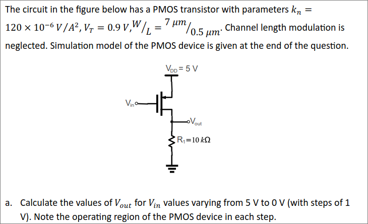 The circuit in the figure below has a PMOS transistor with parameters kn = 120×10−6 V/A2, VT = 0.9 V, W/L = 7 μm/0.5 μm. Channel length modulation is neglected. Simulation model of the PMOS device is given at the end of the question. a. Calculate the values of Vout for Vin values varying from 5 V to 0 V (with steps of 1 V). Note the operating region of the PMOS device in each step. 