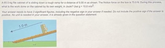 A 65.0-kg file cabinet of is sliding down a rough ramp for a distance of 5.00 m as shown. The friction force on the box is 75.0 N. During this proces5, what is the work done on the cabinet by its own weight, in Joule? Use g = 10.0 m/s2. Your answer noods to have 3 significant figures, inciuding the negative sign in your answer If needed. Do not include the positive sign if the answer is positive. No unit is needed in your answer, it is already given in the question statement.