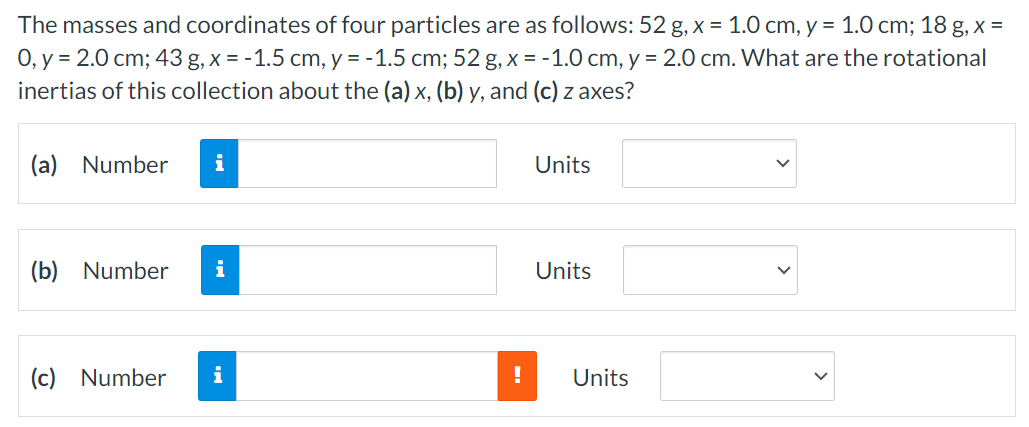 The masses and coordinates of four particles are as follows: 52 g, x = 1.0 cm, y = 1.0 cm;18 g, x = 0, y = 2.0 cm;43 g, x = −1.5 cm, y = −1.5 cm;52 g, x = −1.0 cm, y = 2.0 cm. What are the rotational inertias of this collection about the (a) x, (b) y, and (c) z axes? (a) Number Units (b) Number Units (c) Number Units