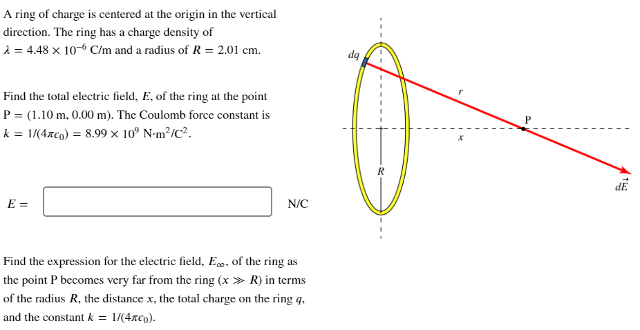 A ring of charge is centered at the origin in the vertical direction. The ring has a charge density of λ = 4.48×10−6 C/m and a radius of R = 2.01 cm. Find the total electric field, E, of the ring at the point P = (1.10 m, 0.00 m). The Coulomb force constant is k = 1 /(4πϵ0) = 8.99×109 N⋅m2/C2. E = N/C Find the expression for the electric field, E∞, of the ring as the point P becomes very far from the ring (x ≫ R) in terms of the radius R, the distance x, the total charge on the ring⁡ q, and the constant k = 1/(4πϵ0). 