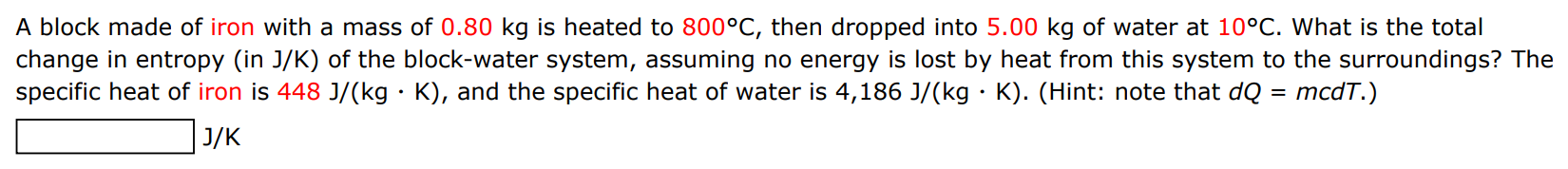 A block made of iron with a mass of 0.80 kg is heated to 800∘C, then dropped into 5.00 kg of water at 10∘C. What is the total change in entropy (in J/K ) of the block-water system, assuming no energy is lost by heat from this system to the surroundings? The specific heat of iron is 448 J/(kg⋅K), and the specific heat of water is 4,186 J/(kg⋅K). (Hint: note that dQ = mcdT.) J/K 