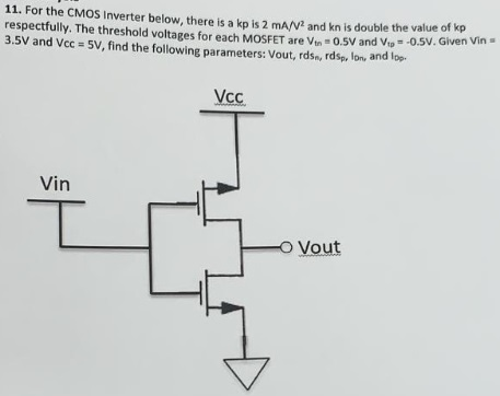 For the CMOS Inverter below, there is a kp is 2 mA/V2 and kn is double the value of kp respectfully. The threshold voltages for each MOSFET are Vtn = 0.5 V and Vtp = −0.5 V. Given Vin = 3.5 V and Vcc = 5 V, find the following parameters: Vout, rdsn, rdsp, IDn, and IDp.