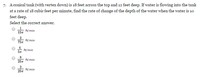 A conical tank (with vertex down) is 18 feet across the top and 12 feet deep. If water is flowing into the tank at a rate of 18 cubic feet per minute, find the rate of change of the depth of the water when the water is 10 feet deep. Select the correct answer. 1 15π ft/min 2 75π ft/min 4 5π ft/min 8 25π ft/min 2 25π ft/min