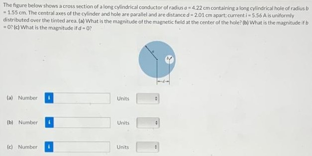 The figure below shows a cross section of a long cylindrical conductor of radius a = 4.22 cm containing a long cylindrical hole of radius b = 1.55 cm. The central axes of the cylinder and hole are parallel and are distance d = 2.01 cm apart; current i = 5.56 A is uniformly distributed over the tinted area. (a) What is the magnitude of the magnetic field at the center of the hole? (b) What is the magnitude if b = 0? (c) What is the magnitude if d = 0? (a) Number Units (b) Number Units (c) Number Units 