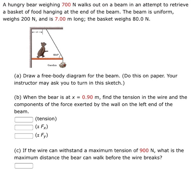 A hungry bear weighing 700 N walks out on a beam in an attempt to retrieve a basket of food hanging at the end of the beam. The beam is uniform, weighs 200 N, and is 7.00 m long; the basket weighs 80.0 N. (a) Draw a free-body diagram for the beam. (Do this on paper. Your instructor may ask you to turn in this sketch.) (b) When the bear is at x = 0.90 m, find the tension in the wire and the components of the force exerted by the wall on the left end of the beam. (tension) (ΣFx) (ΣFy) (c) If the wire can withstand a maximum tension of 900 N, what is the maximum distance the bear can walk before the wire breaks?