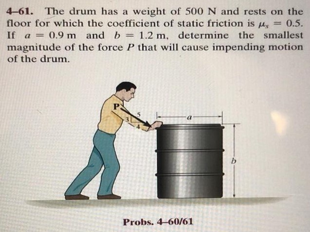 4-61. The drum has a weight of 500 N and rests on the floor for which the coefficient of static friction is μs = 0.5. If a = 0.9 m and b = 1.2 m, determine the smallest magnitude of the force P that will cause impending motion of the drum. Probs. 4-60/61