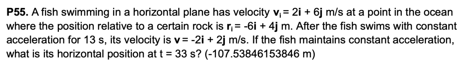 P55. A fish swimming in a horizontal plane has velocity vi = 2 i+6 j/s at a point in the ocean where the position relative to a certain rock is ri = −6i + 4j m. After the fish swims with constant acceleration for 13 s, its velocity is v = −2i + 2j m/s. If the fish maintains constant acceleration, what is its horizontal position at t = 33 s? (-107.53846153846 m)