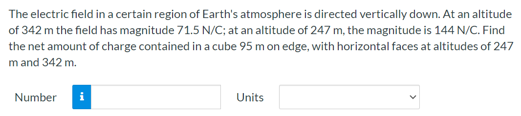 The electric field in a certain region of Earth's atmosphere is directed vertically down. At an altitude of 342 m the field has magnitude 71.5 N/C; at an altitude of 247 m, the magnitude is 144 N/C. Find the net amount of charge contained in a cube 95 m on edge, with horizontal faces at altitudes of 247 m and 342 m. Number Units