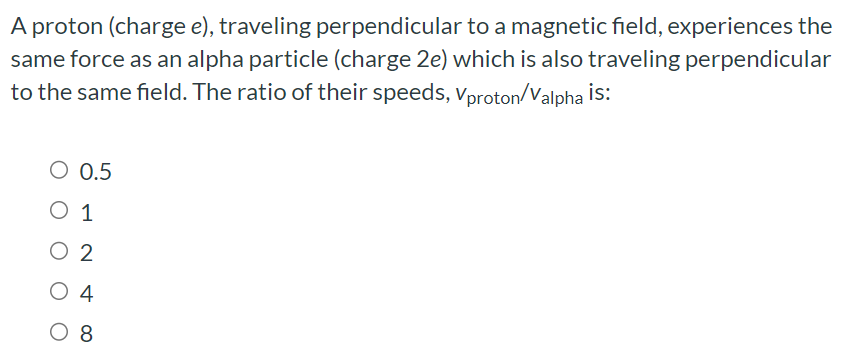 A proton (charge e), traveling perpendicular to a magnetic field, experiences the same force as an alpha particle (charge 2e) which is also traveling perpendicular to the same field. The ratio of their speeds, vproton/valpha is: 0.5 1 2 4 8