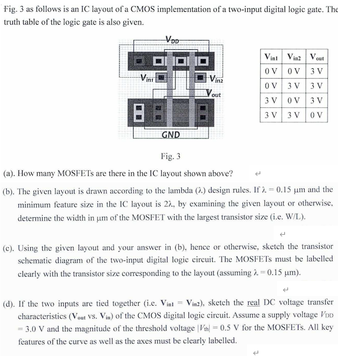 Fig. 3 as follows is an IC layout of a CMOS implementation of a two-input digital logic gate. The truth table of the logic gate is also given. Vin1 Vin2 Vout 0 V 0 V 3 V 0 V 3 V 3 V 3 V 0 V 3 V 3 V 3 V 0 V Fig. 3 (a). How many MOSFETs are there in the IC layout shown above? (b). The given layout is drawn according to the lambda (λ) design rules. If λ = 0.15µm and the minimum feature size in the IC layout is 2λ, by examining the given layout or otherwise, determine the width in µm of the MOSFET with the largest transistor size (i.e. W/L). (c). Using the given layout and your answer in (b), hence or otherwise, sketch the transistor schematic diagram of the two-input digital logic circuit. The MOSFETs must be labelled clearly with the transistor size corresponding to the layout (assuming λ = 0.15 µm). (d). If the two inputs are tied together (i.e. Vin1 = Vin2 ), sketch the real DC voltage transfer characteristics (Vout vs. Vin ) of the CMOS digital logic circuit. Assume a supply voltage VDD = 3.0 V and the magnitude of the threshold voltage |Vth| = 0.5 V for the MOSFETs. All key features of the curve as well as the axes must be clearly labelled.