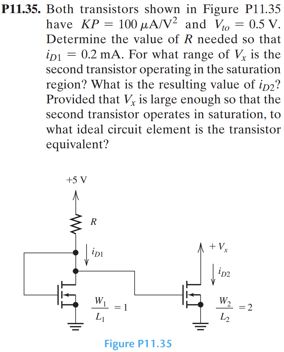 P11.35. Both transistors shown in Figure P11.35 have KP = 100 μA/V2 and Vto = 0.5 V. Determine the value of R needed so that iD1 = 0.2 mA. For what range of Vx is the second transistor operating in the saturation region? What is the resulting value of iD2? Provided that Vx is large enough so that the second transistor operates in saturation, to what ideal circuit element is the transistor equivalent? Figure P11.35