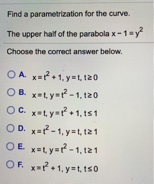 Find a parametrization for the curve. The upper half of the parabola x−1 = y2 Choose the correct answer below. A. x =t2+1 , y =t,t≥0B. x =t, y =t2−1 ,t≥0C. x =t, y =t2+1 ,t≤1D. x =t2−1 , y =t,t≥1E. x =t, y =t2−1 ,t≥1F. x =t2+1 , y =t,t≤0