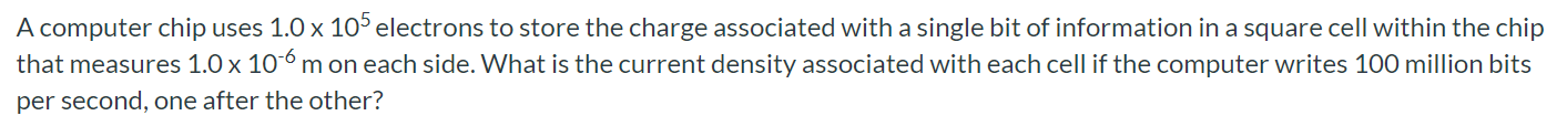 A computer chip uses 1.0 × 10 5 electrons to store the charge associated with a single bit of information in a square cell within the chip that measures 1.0 × 10 − 6 m on each side. What is the current density associated with each cell if the computer writes 100 million bits per second, one after the other? 