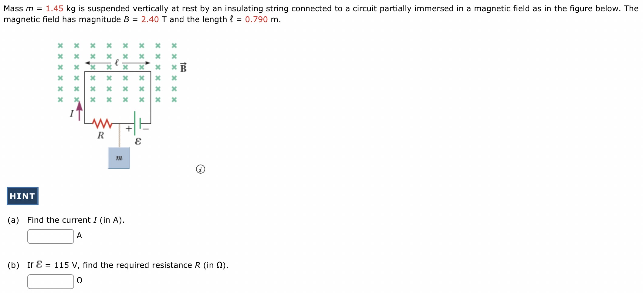 Mass m = 1.45 kg is suspended vertically at rest by an insulating string connected to a circuit partially immersed in a magnetic field as in the figure below. The magnetic field has magnitude B = 2.40 T and the length l = 0.790 m. (i) HINT (a) Find the current I (in A). A (b) If E = 115 V, find the required resistance R (in Ω). Ω