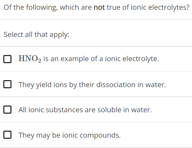 Of the following, which are not true of ionic electrolytes? Select all that apply: HNO2 is an example of a ionic electrolyte. They yield ions by their dissociation in water. All ionic substances are soluble in water. They may be ionic compounds.