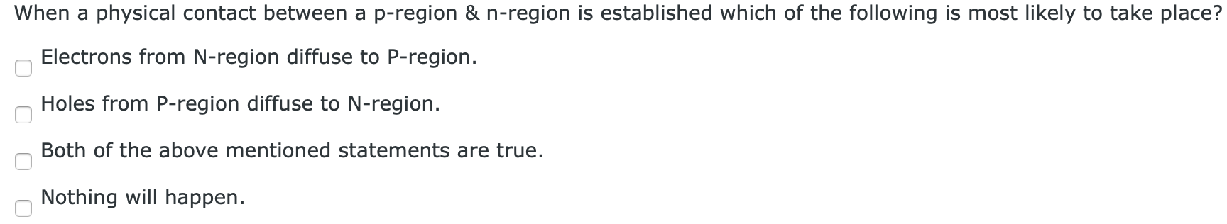 When a physical contact between a p-region & n-region is established which of the following is most likely to take place? Electrons from N-region diffuse to P-region. Holes from P-region diffuse to N -region. Both of the above mentioned statements are true. Nothing will happen.