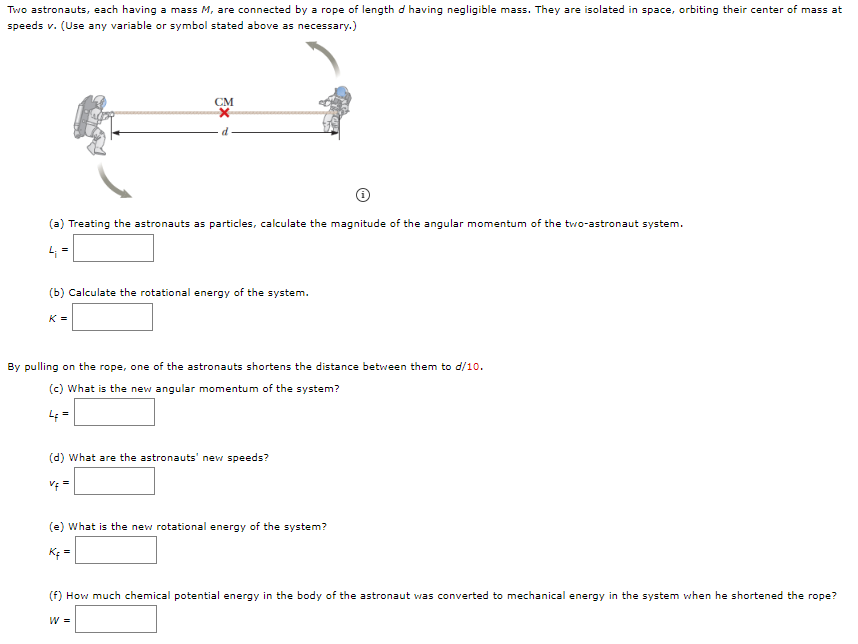 Two astronauts, each having a mass M, are connected by a rope of length d having negligible mass. They are isolated in space, orbiting their center of mass at speeds v. (Use any variable or symbol stated above as necessary.) (i) (a) Treating the astronauts as particles, calculate the magnitude of the angular momentum of the two-astronaut system. Li = (b) Calculate the rotational energy of the system. K = By pulling on the rope, one of the astronauts shortens the distance between them to d/10. (c) What is the new angular momentum of the system? Lf = (d) What are the astronauts 1 new speeds? vf = (e) What is the new rotational energy of the system? Kf = (f) How much chemical potential energy in the body of the astronaut was converted to mechanical energy in the system when he shortened the rope? W =