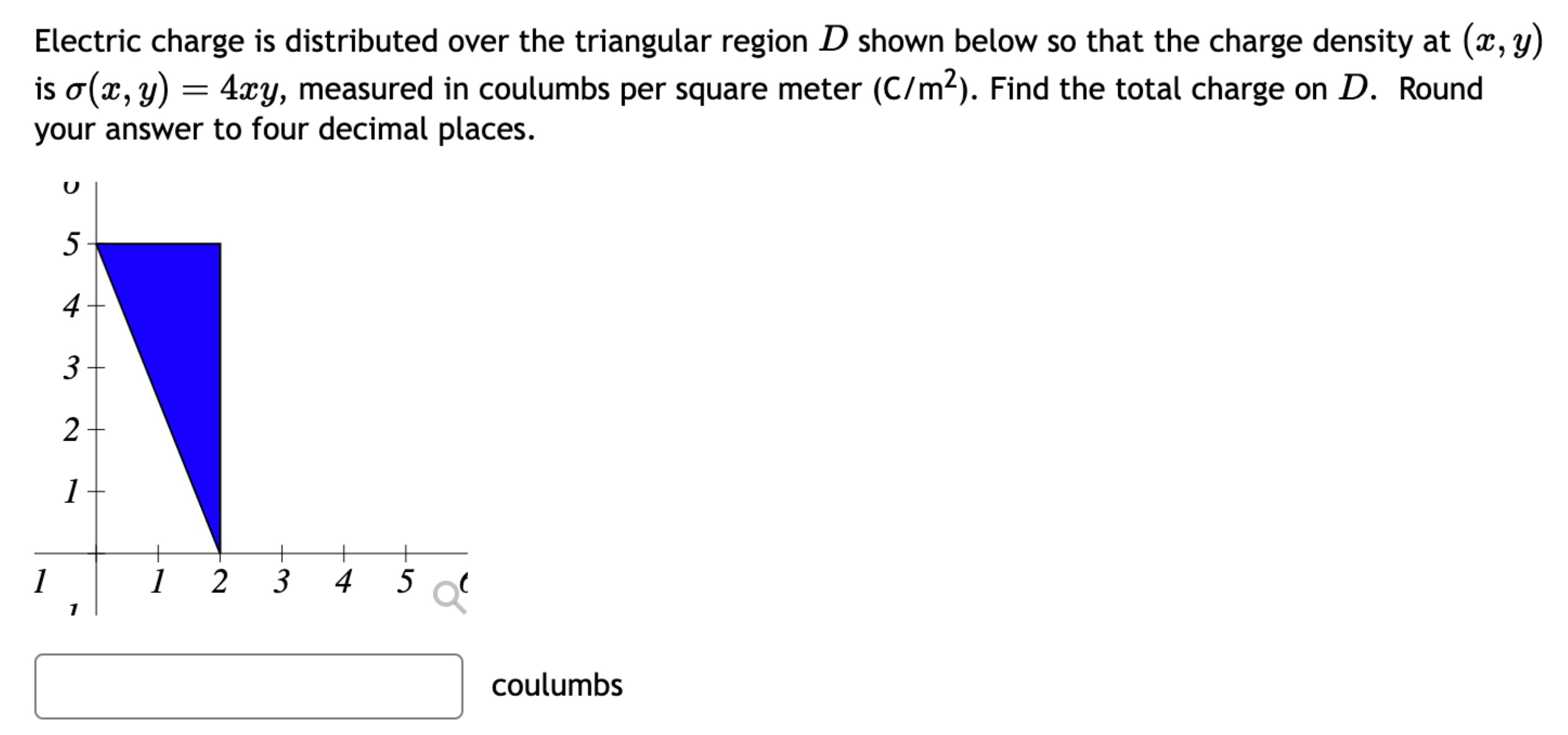 Electric charge is distributed over the triangular region D shown below so that the charge density at (x, y) is σ(x, y) = 4xy, measured in coulumbs per square meter (C/m2). Find the total charge on D. Round your answer to four decimal places. coulumbs