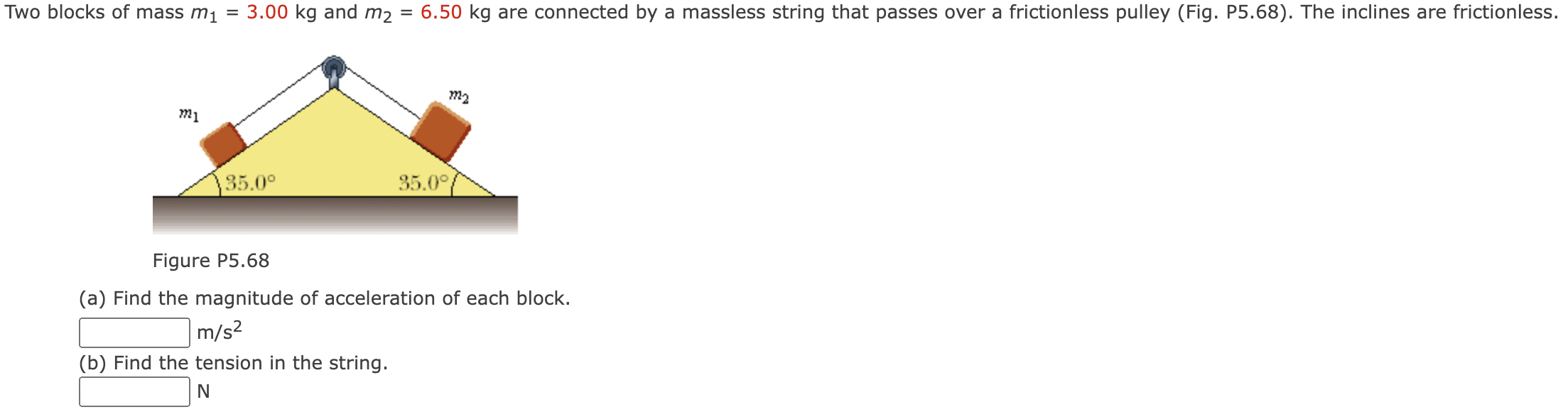 Two blocks of mass m1 = 3.00 kg and m2 = 6.50 kg are connected by a massless string that passes over a frictionless pulley (Fig. P5.68). The inclines are frictionless. Figure P5.68 (a) Find the magnitude of acceleration of each block. m/s2 (b) Find the tension in the string.