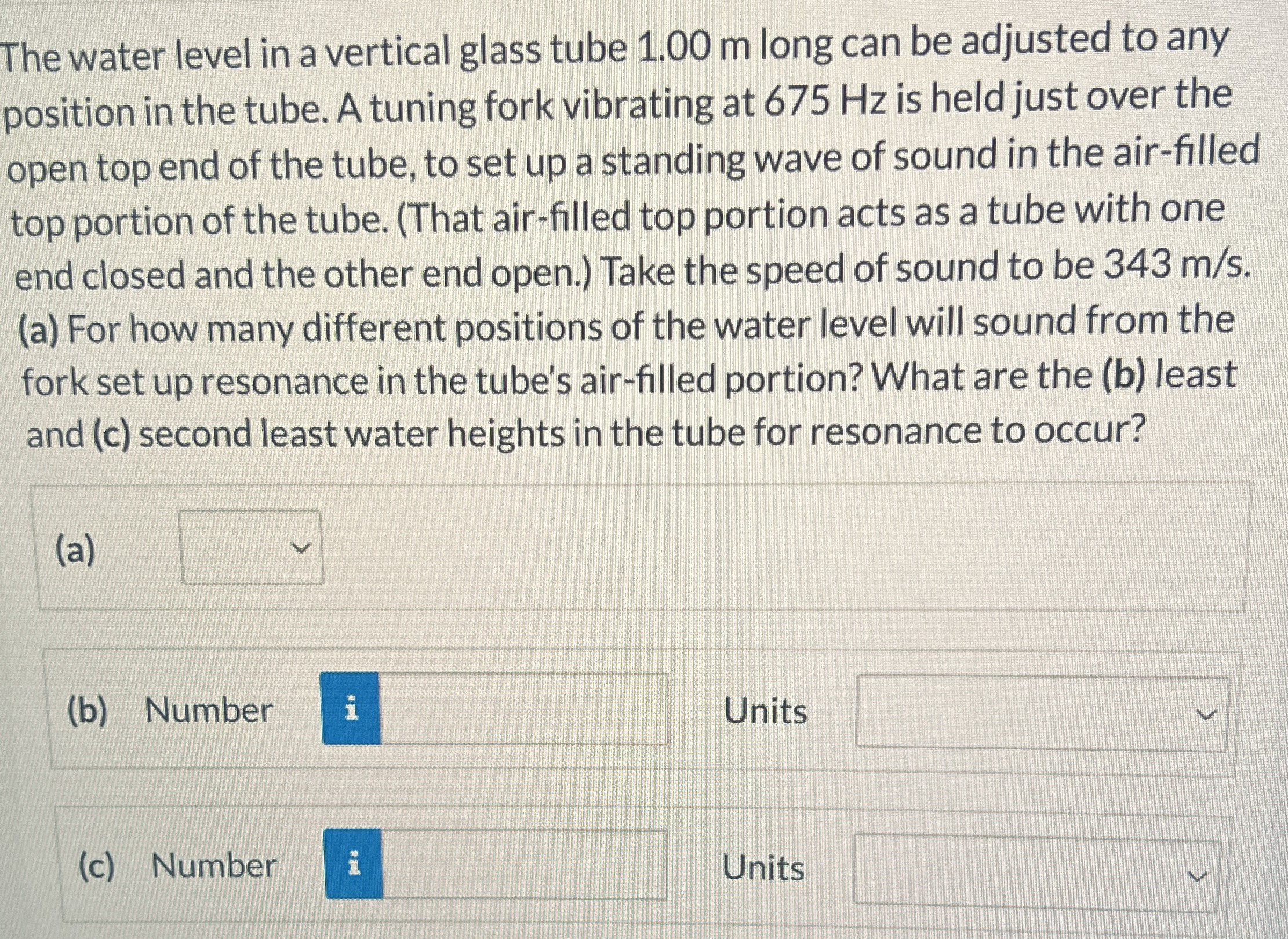 The water level in a vertical glass tube 1.00 m long can be adjusted to any position in the tube. A tuning fork vibrating at 675 Hz is held just over the open top end of the tube, to set up a standing wave of sound in the air-filled top portion of the tube. (That air-filled top portion acts as a tube with one end closed and the other end open.) Take the speed of sound to be 343 m/s. (a) For how many different positions of the water level will sound from the fork set up resonance in the tube's air-filled portion? What are the (b) least and (c) second least water heights in the tube for resonance to occur? (a) (b) Number Units (c) Number Units