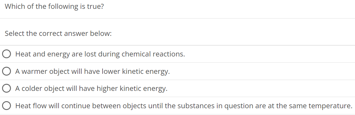 Which of the following is true? Select the correct answer below: Heat and energy are lost during chemical reactions. A warmer object will have lower kinetic energy. A colder object will have higher kinetic energy. Heat flow will continue between objects until the substances in question are at the same temperature.