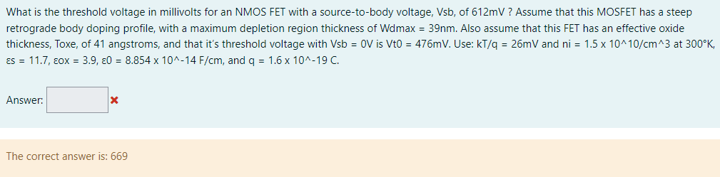 What is the threshold voltage in millivolts for an NMOS FET with a source-to-body voltage, Vsb, of 612 mV ? Assume that this MOSFET has a steep retrograde body doping profile, with a maximum depletion region thickness of Wdmax = 39 nm. Also assume that this FET has an effective oxide thickness, Toxe, of 41 angstroms, and that it's threshold voltage with Vsb = 0 V is Vt0 = 476 mV. Use: kT/q = 26 mV and ni = 1.5×10^10 /cm^3 at 300∘K, εs = 11.7, ε0X = 3.9, ε0 = 8.854×10^−14 F/cm, and q = 1.6×10^−19 C. Answer: The correct answer is: 669 