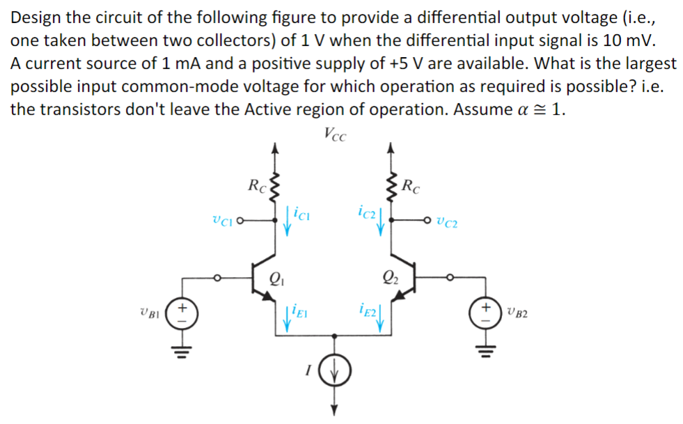 Design the circuit of the following figure to provide a differential output voltage (i.e., one taken between two collectors) of 1 V when the differential input signal is 10 mV. A current source of 1 mA and a positive supply of +5 V are available. What is the largest possible input common-mode voltage for which operation as required is possible? i.e. the transistors don't leave the Active region of operation. Assume α ≅ 1.