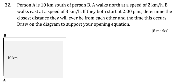 Person A is 10 km south of person B. A walks north at a speed of 2 km/h. B walks east at a speed of 3 km/h. If they both start at 2:00 p.m., determine the closest distance they will ever be from each other and the time this occurs. Draw on the diagram to support your opening equation. [8 marks]