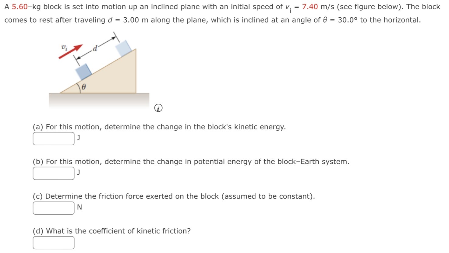 A 5.60−kg block is set into motion up an inclined plane with an initial speed of vi = 7.40 m/s (see figure below). The block comes to rest after traveling d = 3.00 m along the plane, which is inclined at an angle of θ = 30.0∘ to the horizontal. (a) For this motion, determine the change in the block's kinetic energy. J (b) For this motion, determine the change in potential energy of the block-Earth system. J (c) Determine the friction force exerted on the block (assumed to be constant). N (d) What is the coefficient of kinetic friction?