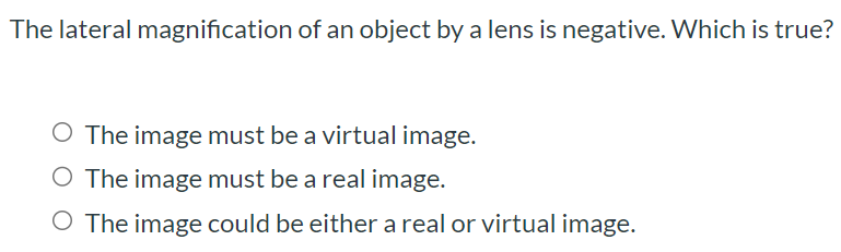 The lateral magnification of an object by a lens is negative. Which is true? The image must be a virtual image. The image must be a real image. The image could be either a real or virtual image.