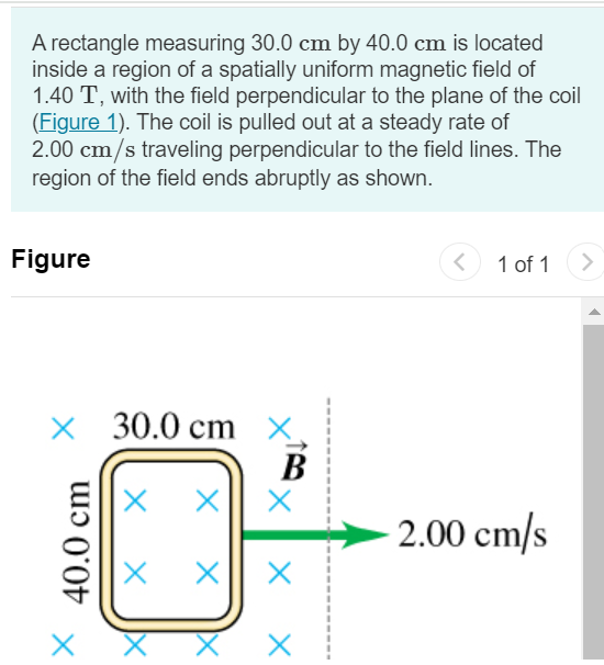 A rectangle measuring 30.0 cm by 40.0 cm is located inside a region of a spatially uniform magnetic field of 1.40 T, with the field perpendicular to the plane of the coil (Figure 1). The coil is pulled out at a steady rate of 2.00 cm/s traveling perpendicular to the field lines. The region of the field ends abruptly as shown. Figure 1 of 1 Part A Find the emf induced in this coil when it is all inside the field. Express your answer in volts. E = V Submit Request Answer Part B Find the emf induced in this coil when it is partly inside the field. Express your answer in volts. E = V Part C Find the emf induced in this coil when it is all outside the field. Express your answer in volts. E = V Submit Request Answer 