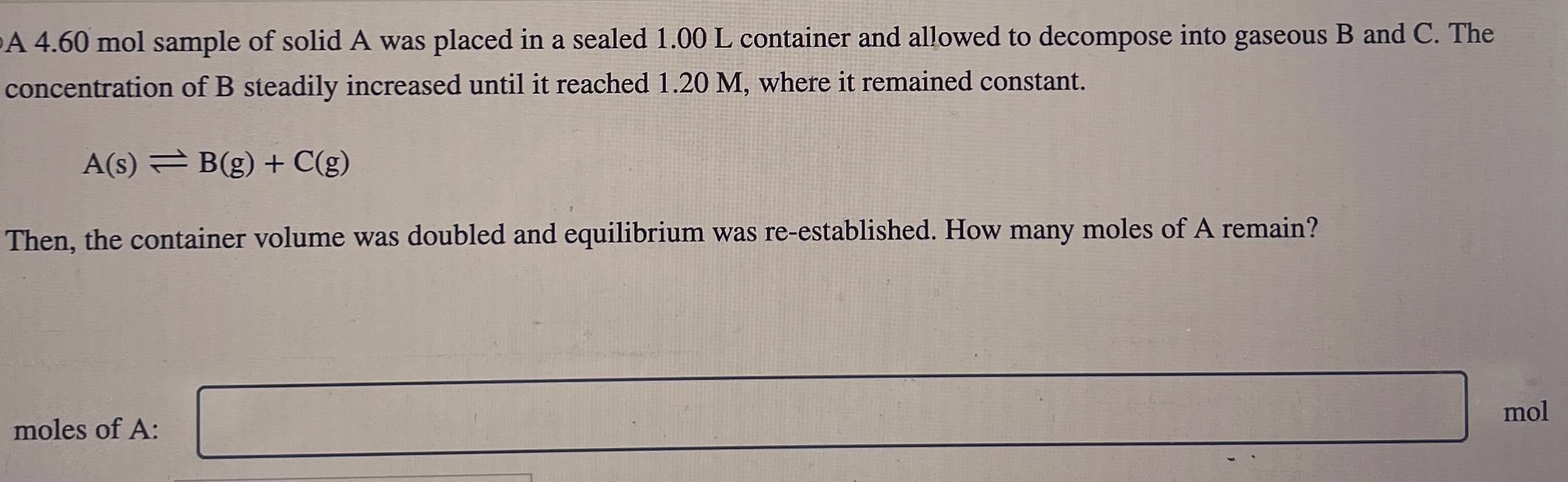 A 4.60 mol sample of solid A was placed in a sealed 1.00 L container and allowed to decompose into gaseous B and C. The concentration of B steadily increased until it reached 1.20 M, where it remained constant. A(s) ⇌ B(g) + C(g) Then, the container volume was doubled and equilibrium was re-established. How many moles of A remain? moles of A : mol