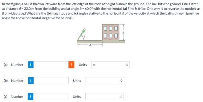 In the figure, a ball is thrown leftward from the left edge of the roof, at height h above the ground. The ball hits the ground 1.80 s later, at distance d = 22.0 m from the building and at angle θ = 60.0∘ with the horizontal. (a) Find h. (Hint: One way is to reverse the motion, as if on videotape.) What are the (b) magnitude and (c) angle relative to the horizontal of the velocity at which the ball is thrown (positive angle for above horizontal, negative for below)? (a) Number Units m (b) Number Units (c) Number Units