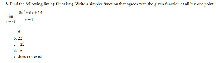 Find the following limit (if it exists). Write a simpler function that agrees with the given function at all but one point. limx→−1 −8x2+6x+14 x+1 a. 6 b. 22 c. -22 d. -6 e. does not exist