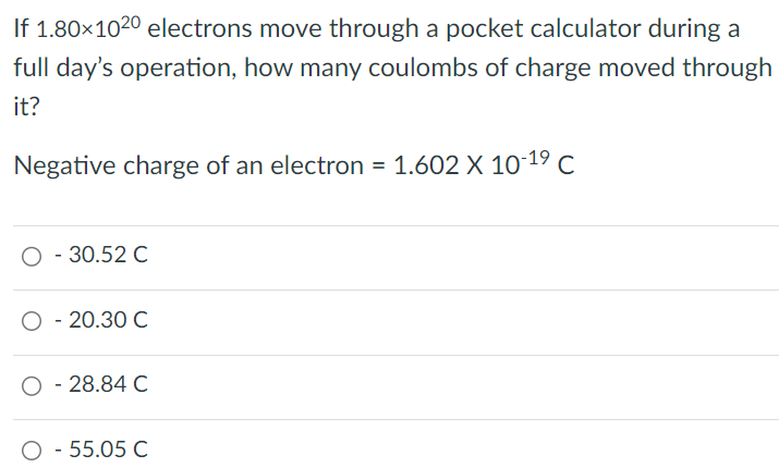 If 1.80×1020 electrons move through a pocket calculator during a full day's operation, how many coulombs of charge moved through it? Negative charge of an electron = 1.602×10−19 C −30.52 C −20.30 C −28.84 C 55.05 C 