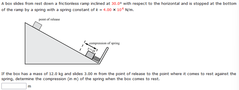 A box slides from rest down a frictionless ramp inclined at 30.0∘ with respect to the horizontal and is stopped at the bottom of the ramp by a spring with a spring constant of k = 4.00×104 N/m. If the box has a mass of 12.0 kg and slides 3.00 m from the point of release to the point where it comes to rest against the spring, determine the compression (in m ) of the spring when the box comes to rest. m