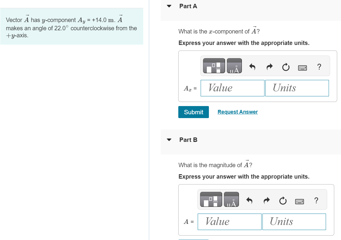 Vector A→ has y-component Ay = +14.0 m. A→ makes an angle of 22.0∘ counterclockwise from the +y-axis. Part A What is the x-component of A→ ? Express your answer with the appropriate units. Submit Request Answer Part B What is the magnitude of A→ ? Express your answer with the appropriate units. A = Value Units 