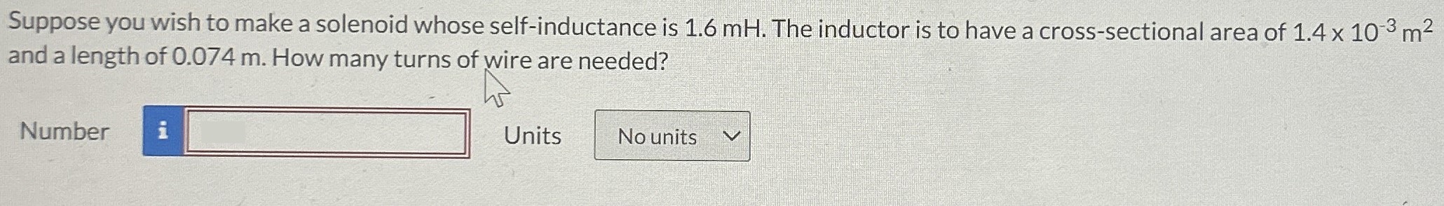 Suppose you wish to make a solenoid whose self-inductance is 1.6 mH. The inductor is to have a cross-sectional area of 1.4×10−3 m2 and a length of 0.074 m. How many turns of wire are needed? Number Units