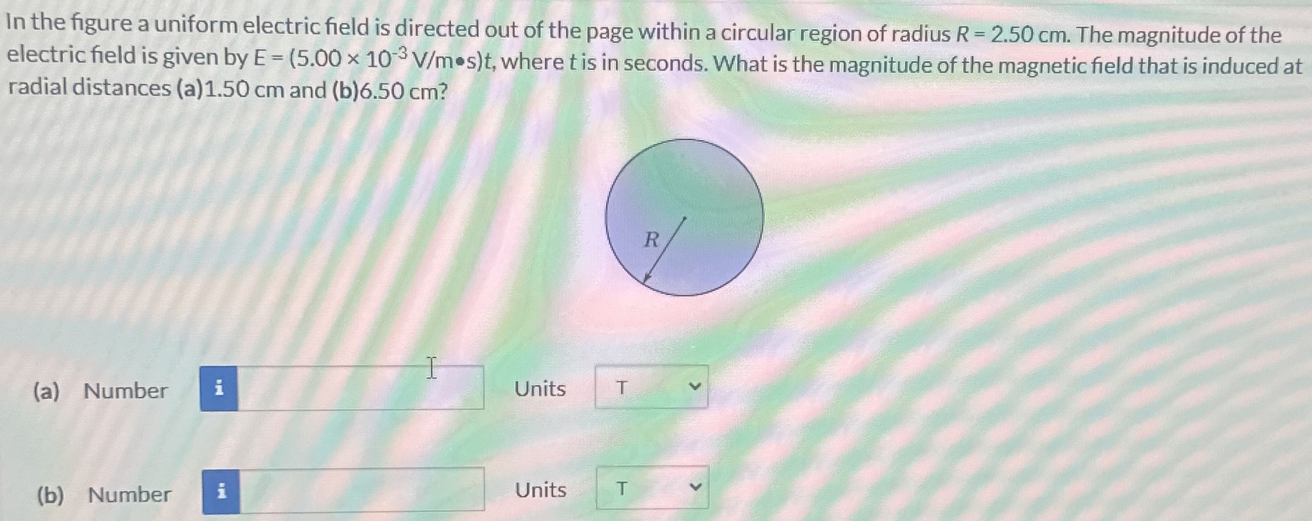 In the figure a uniform electric field is directed out of the page within a circular region of radius R = 2.50 cm. The magnitude of the electric field is given by E = (5.00×10−3 V/m∙s)t, where t is in seconds. What is the magnitude of the magnetic field that is induced at radial distances (a) 1.50 cm and (b) 6.50 cm? (a) Number Units (b) Number Units