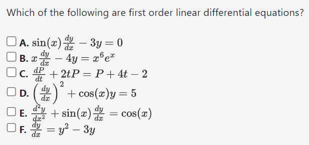 Which of the following are first order linear differential equations? A. sin⁡(x)dy dx − 3y = 0 B. xdy dx − 4y = x6 ex C. dP dt + 2tP = P + 4t − 2 D. (dy dx)2 + cos⁡(x)y = 5 E. d2y dx2 + sin⁡(x)dy dx = cos⁡(x) F. dy dx = y2 − 3y