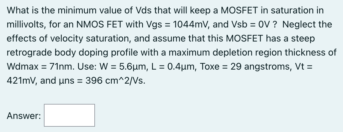 What is the minimum value of Vds that will keep a MOSFET in saturation in millivolts, for an NMOS FET with Vgs = 1044 mV, and Vsb = 0 V ? Neglect the effects of velocity saturation, and assume that this MOSFET has a steep retrograde body doping profile with a maximum depletion region thickness of Wdmax = 71 nm. Use: W = 5.6 μm, L = 0.4 μm, Toxe = 29 angstroms, Vt = 421 mV, and μns = 396 cm∧2 /Vs. Answer: