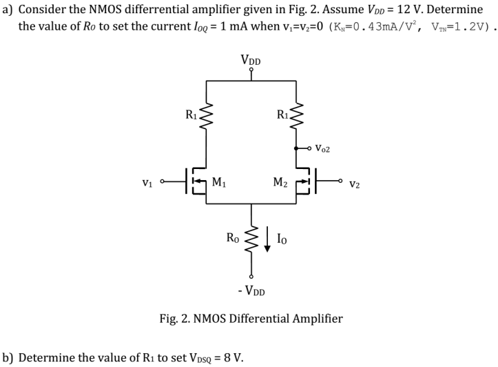 a) Consider the NMOS differential amplifier given in Fig. 2. Assume VDD = 12 V. Determine the value of Ro to set the current IOQ = 1 mA when V1 = V2 = 0 (KN = 0.43 mA/V2, VTN = 1.2 V) . Fig. 2. NMOS Differential Amplifier b) Determine the value of R1 to set VDSQ = 8 V.