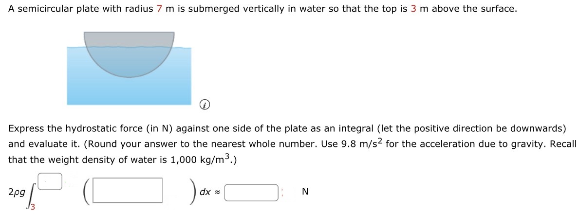 A semicircular plate with radius 7 m is submerged vertically in water so that the top is 3 m above the surface. (i) Express the hydrostatic force (in N ) against one side of the plate as an integral (let the positive direction be downwards) and evaluate it. (Round your answer to the nearest whole number. Use 9.8 m/s2 for the acceleration due to gravity. Recall that the weight density of water is 1,000 kg/m3.) 2ρg∫ 3 ◻⋅(◻)dx ≈ ◻ N 