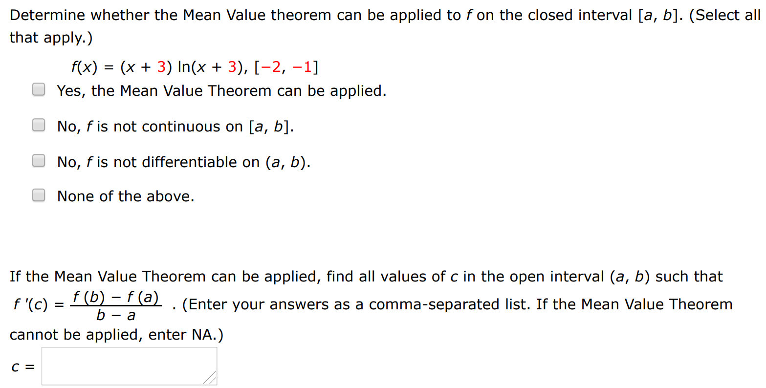 Determine whether the Mean Value theorem can be applied to f on the closed interval [a, b]. (Select all that apply. ) f(x) = (x + 3) ln⁡(x + 3), [−2, −1] Yes, the Mean Value Theorem can be applied. No, f is not continuous on [a, b]. No, f is not differentiable on (a, b). None of the above. If the Mean Value Theorem can be applied, find all values of c in the open interval (a, b) such that f′(c) = f(b) − f(a) b − a. (Enter your answers as a comma-separated list. If the Mean Value Theorem cannot be applied, enter NA.) c =