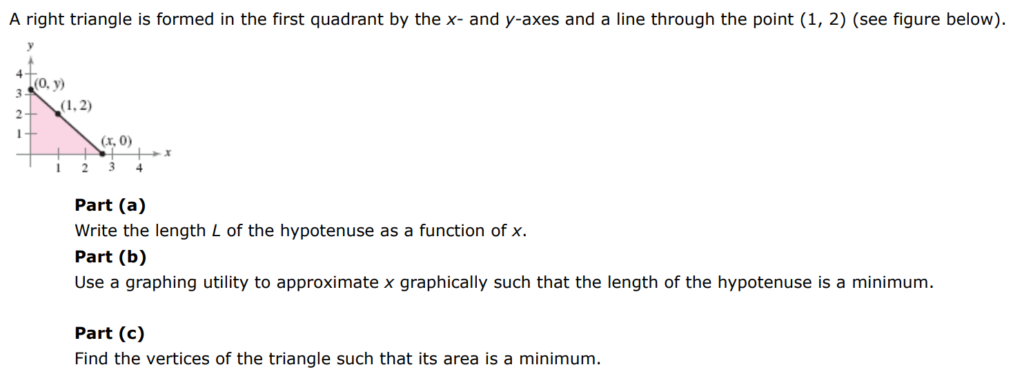 A right triangle is formed in the first quadrant by the x - and y-axes and a line through the point (1, 2) (see figure below). Part (a) Write the length L of the hypotenuse as a function of x. Part (b) Use a graphing utility to approximate x graphically such that the length of the hypotenuse is a minimum. Part (c) Find the vertices of the triangle such that its area is a minimum.